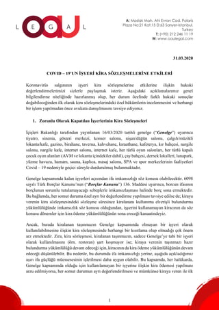 A: Maslak Mah. Ahi Evran Cad. Polaris
Plaza No:21 Kat:15 D:63 Sarıyer-Istanbul,
Turkey
T: (+90) 212 246 11 19
W: www.oaulegal.com
1
31.03.2020
COVID – 19’UN İŞYERİ KİRA SÖZLEŞMELERİNE ETKİLERİ
Koronavirüs salgınının işyeri kira sözleşmelerine etkilerine ilişkin hukuki
değerlendirmelerimizi sizlerle paylaşmak isteriz. Aşağıdaki açıklamalarımız genel
bilgilendirme niteliğinde hazırlanmış olup, her durum özelinde farklı hukuki sonuçlar
doğabileceğinden ilk olarak kira sözleşmelerindeki özel hükümlerin incelenmesini ve herhangi
bir işlem yapılmadan önce avukata danışılmasını tavsiye ediyoruz.
1. Zorunlu Olarak Kapatılan İşyerlerinin Kira Sözleşmeleri
İçişleri Bakanlığı tarafından yayınlanan 16/03/2020 tarihli genelge (“Genelge”) uyarınca
tiyatro, sinema, gösteri merkezi, konser salonu, nişan/düğün salonu, çalgılı/müzikli
lokanta/kafe, gazino, birahane, taverna, kahvehane, kıraathane, kafeterya, kır bahçesi, nargile
salonu, nargile kafe, internet salonu, internet kafe, her türlü oyun salonları, her türlü kapalı
çocuk oyun alanları (AVM ve lokanta içindekiler dahil), çay bahçesi, dernek lokalleri, lunapark,
yüzme havuzu, hamam, sauna, kaplıca, masaj salonu, SPA ve spor merkezlerinin faaliyetleri
Covid – 19 nedeniyle geçici süreyle durdurulmuş bulunmaktadır.
Genelge kapsamında kalan işyerleri açısından ifa imkansızlığı söz konusu olabilecektir. 6098
sayılı Türk Borçlar Kanunu’nun (“Borçlar Kanunu”) 136. Maddesi uyarınca, borcun ifasının
borçlunun sorumlu tutulamayacağı sebeplerle imkansızlaşması halinde borç sona ermektedir.
Bu bağlamda, her somut duruma özel ayrı bir değerlendirme yapılması tavsiye edilse de; kiraya
verenin kira sözleşmesindeki sözleşme süresince kiralananı kullanıma elverişli bulundurma
yükümlülüğünde imkansızlık söz konusu olduğundan, işyerini kullanamayan kiracının da söz
konusu dönemler için kira ödeme yükümlülüğünün sona ereceği kanaatindeyiz.
Ancak, burada kiralanan taşınmazın Genelge kapsamında olmayan bir işyeri olarak
kullanılabilmesine ilişkin kira sözleşmesinde herhangi bir kısıtlama olup olmadığı çok önem
arz etmektedir. Zira, kira sözleşmesi, kiralanan taşınmazın, sadece Genelge’ye tabi bir işyeri
olarak kullanılmasını (örn. restoran) şart koşmuyor ise; kiraya verenin taşınmazı hazır
bulundurma yükümlülüğü devam edeceği için, kiracının da kira ödeme yükümlülüğünün devam
edeceği düşünülebilir. Bu nedenle, bu durumda ifa imkansızlığı yerine, aşağıda açıkladığımız
aşırı ifa güçlüğü müessesesinin işletilmesi daha uygun olabilir. Bu kapsamda, her halükarda,
Genelge kapsamında olduğu için kullanılamayan bir işyerine ilişkin kira ödemesi yapılması
arzu edilmiyorsa, her somut durumun ayrı değerlendirilmesi ve mümkünse kiraya veren ile ilk
 