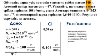 Обчисліть заряд усіх протонів у шматку срібла масою 540 г.
Атомний номер Аргентуму – 47. Уважайте, що молярна маса
срібла дорівнює 108 г/моль, стала Авогадро становить 6·1023
моль−𝟏
, елементарний заряд дорівнює 1,6·10-19 Кл. Результат
округліть до десятих.
m = 540 г
𝑵а = 6,02∙𝟏𝟎 𝟐𝟑
моль−𝟏
𝒒 𝒑 = 1,6∙𝟏𝟎−𝟏𝟗
Кл
𝑵 𝟎𝒑 = 47
𝑴 Ag = 𝟏𝟎𝟖
г
моль
q- ?
𝟎, 𝟏𝟎𝟖
кг
моль
0,54 кг
 