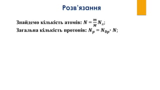 Знайдемо кількість атомів: 𝑵 =
𝒎
𝑴
𝑵а;
Загальна кількість протонів: 𝑵 𝒑 = 𝑵 𝟎𝒑∙ 𝑵;
 