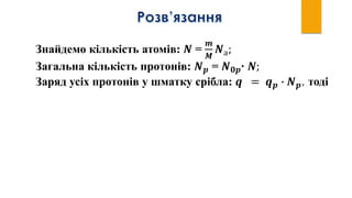 Знайдемо кількість атомів: 𝑵 =
𝒎
𝑴
𝑵а;
Загальна кількість протонів: 𝑵 𝒑 = 𝑵 𝟎𝒑∙ 𝑵;
Заряд усіх протонів у шматку срібла: 𝒒 = 𝒒 𝒑 ∙ 𝑵 𝒑, тоді
 