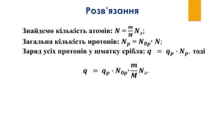Знайдемо кількість атомів: 𝑵 =
𝒎
𝑴
𝑵а;
Загальна кількість протонів: 𝑵 𝒑 = 𝑵 𝟎𝒑∙ 𝑵;
Заряд усіх протонів у шматку срібла: 𝒒 = 𝒒 𝒑 ∙ 𝑵 𝒑, тоді
𝒒 = 𝒒 𝒑 ∙ 𝑵 𝟎𝒑∙
𝒎
𝑴
𝑵а.
 