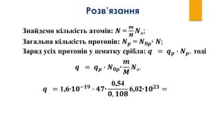 Знайдемо кількість атомів: 𝑵 =
𝒎
𝑴
𝑵а;
Загальна кількість протонів: 𝑵 𝒑 = 𝑵 𝟎𝒑∙ 𝑵;
Заряд усіх протонів у шматку срібла: 𝒒 = 𝒒 𝒑 ∙ 𝑵 𝒑, тоді
𝒒 = 𝒒 𝒑 ∙ 𝑵 𝟎𝒑∙
𝒎
𝑴
𝑵а.
𝒒 = 1,6∙𝟏𝟎−𝟏𝟗
∙ 𝟒𝟕∙
0,54
𝟎, 𝟏𝟎𝟖
6,02∙𝟏𝟎 𝟐𝟑
=
 