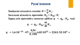 Знайдемо кількість атомів: 𝑵 =
𝒎
𝑴
𝑵а;
Загальна кількість протонів: 𝑵 𝒑 = 𝑵 𝟎𝒑∙ 𝑵;
Заряд усіх протонів у шматку срібла: 𝒒 = 𝒒 𝒑 ∙ 𝑵 𝒑, тоді
𝒒 = 𝒒 𝒑 ∙ 𝑵 𝟎𝒑∙
𝒎
𝑴
𝑵а.
𝒒 = 1,6∙𝟏𝟎−𝟏𝟗
∙ 𝟒𝟕∙
0,54
𝟎, 𝟏𝟎𝟖
6,02∙𝟏𝟎 𝟐𝟑
= 𝟐𝟐𝟔𝟑, 𝟓𝟐∙𝟏𝟎 𝟒
≈
 