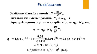 Знайдемо кількість атомів: 𝑵 =
𝒎
𝑴
𝑵а;
Загальна кількість протонів: 𝑵 𝒑 = 𝑵 𝟎𝒑∙ 𝑵;
Заряд усіх протонів у шматку срібла: 𝒒 = 𝒒 𝒑 ∙ 𝑵 𝒑, тоді
𝒒 = 𝒒 𝒑 ∙ 𝑵 𝟎𝒑∙
𝒎
𝑴
𝑵а.
𝒒 = 1,6∙𝟏𝟎−𝟏𝟗
∙ 𝟒𝟕∙
0,54
𝟎, 𝟏𝟎𝟖
6,02∙𝟏𝟎 𝟐𝟑
= 𝟐𝟐𝟔𝟑, 𝟓𝟐∙𝟏𝟎 𝟒
≈
Відповідь: ≈ 𝟐, 𝟑 ∙ 𝟏𝟎 𝟕
Кл .
≈ 𝟐, 𝟑 ∙ 𝟏𝟎 𝟕
Кл .
 