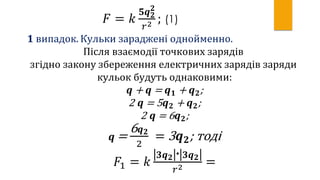 𝐹 = 𝑘
𝟓𝒒 𝟐
𝟐
𝑟2 ; (1)
𝟏 випадок. Кульки зараджені однойменно.
Після взаємодії точкових зарядів
згідно закону збереження електричних зарядів заряди
кульок будуть однаковими:
𝒒 + 𝒒 = 𝒒 𝟏 + 𝒒 𝟐;
2 𝒒 = 5 𝒒 𝟐 + 𝒒 𝟐;
2 𝒒 = 6 𝒒 𝟐;
𝒒 =
6 𝒒 𝟐
2
= 3 𝒒 𝟐; тоді
𝐹1 = 𝑘
| 𝟑𝒒 𝟐|∙| 𝟑𝒒 𝟐|
𝑟2 =
 