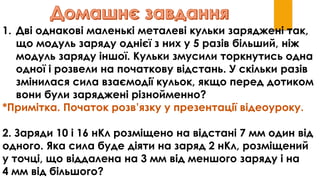 1. Дві однакові маленькі металеві кульки заряджені так,
що модуль заряду однієї з них у 5 разів більший, ніж
модуль заряду іншої. Кульки змусили торкнутись одна
одної і розвели на початкову відстань. У скільки разів
змінилася сила взаємодії кульок, якщо перед дотиком
вони були заряджені різнойменно?
*Примітка. Початок розв’язку у презентації відеоуроку.
2. Заряди 10 і 16 нКл розміщено на відстані 7 мм один від
одного. Яка сила буде діяти на заряд 2 нКл, розміщений
у точці, що віддалена на 3 мм від меншого заряду і на
4 мм від більшого?
 