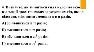 4. Визначте, як зміниться сила кулонівської
взаємодії двох точкових заряджених тіл, якщо
відстань між ними зменшити в n разів.
А) збільшиться в 𝒏 разів;
Б) зменшиться в 𝒏 разів;
В) збільшиться в 𝒏 𝟐 разів;
Г) зменшиться в 𝒏 𝟐
разів.
 