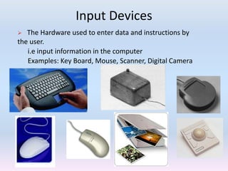 Input Devices
 The Hardware used to enter data and instructions by
the user.
i.e input information in the computer
Examples: Key Board, Mouse, Scanner, Digital Camera
 