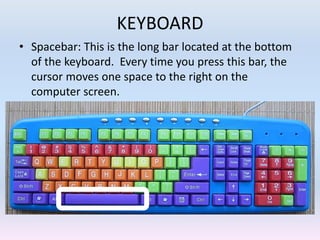 KEYBOARD
• Spacebar: This is the long bar located at the bottom
of the keyboard. Every time you press this bar, the
cursor moves one space to the right on the
computer screen.
 