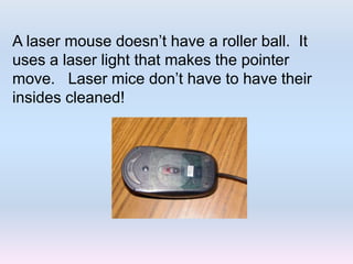 A laser mouse doesn’t have a roller ball. It
uses a laser light that makes the pointer
move. Laser mice don’t have to have their
insides cleaned!
 