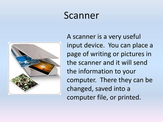 Scanner
A scanner is a very useful
input device. You can place a
page of writing or pictures in
the scanner and it will send
the information to your
computer. There they can be
changed, saved into a
computer file, or printed.
 