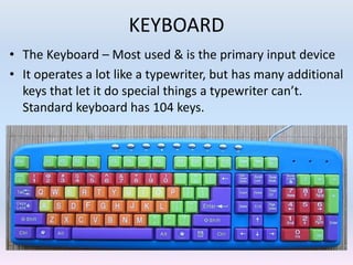 KEYBOARD
• The Keyboard – Most used & is the primary input device
• It operates a lot like a typewriter, but has many additional
keys that let it do special things a typewriter can’t.
Standard keyboard has 104 keys.
 