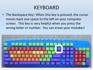 KEYBOARD
• The Backspace Key: When this key is pressed, the cursor
moves back one space to the left on your computer
screen. This key is very helpful when you press the
wrong letter or number. You can erase your mistakes!
 