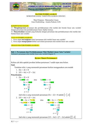 1 | P a g e
MATERI PEMBELAJARAN
SEMESTER GASAL TAHUN PELAJARAN 2020/2021
Mata Pelajaran : Matematika Umum
Guru Pembimbing : Amalia Prahesti, S.Pd
KOMPETENSI DASAR :
3.1 Mengintepretasi persamaan dan pertidaksamaan nilai mutlak dari bentuk linear satu variabel
dengan persamaan dan pertidaksamaan linear Aljabar lainnya.
4.1 Menyelesaikan masalah yang berkaitan dengan persamaan dan pertidaksamaan nilai mutlak dari
bentuk linear satu variabel.
TUJUAN PEMBELAJARAN :
1. Siswa dapat merangkum materi persamaan nilai mutlak linear satu variabel
2. Siswa dapat mengerjakan latihan soal terkait persamaan nilai mutlak linear satu variabel
URAIAN MATERI PEMBELAJARAN :
Bab 1. Persamaan dan Pertidaksamaan Nilai Mutlak Linear Satu Variabel
Submateri persamaan nilai mutlak linear satu variabel (bagian 3)
Review Materi Pertemuan 4
Kalian cek dulu apakah jawaban latihan pertemuan 3 sudah tepat atau belum.
Soal.
Tentukan nilai yang memenuhi persamaan berikut menggunakan cara mudah
1. | |
2. | | | |
Penyelesaian.
1. | |
atau
Jadi nilai yang memenuhi persamaan | | adalah { }
2. | | | |
atau
Jadi nilai yang memenuhi persamaan | | | | adalah { }
 