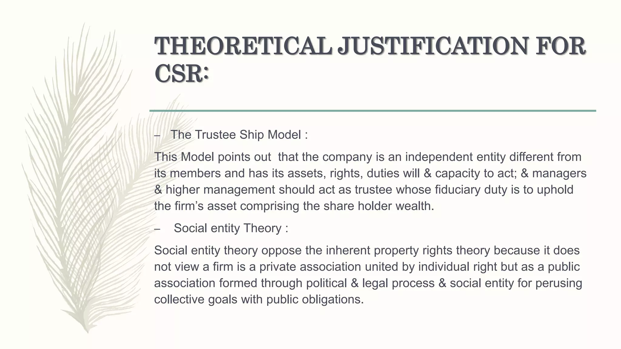 THEORETICAL JUSTIFICATION FOR
CSR:
– The Trustee Ship Model :
This Model points out that the company is an independent entity different from
its members and has its assets, rights, duties will & capacity to act; & managers
& higher management should act as trustee whose fiduciary duty is to uphold
the firm’s asset comprising the share holder wealth.
– Social entity Theory :
Social entity theory oppose the inherent property rights theory because it does
not view a firm is a private association united by individual right but as a public
association formed through political & legal process & social entity for perusing
collective goals with public obligations.
 