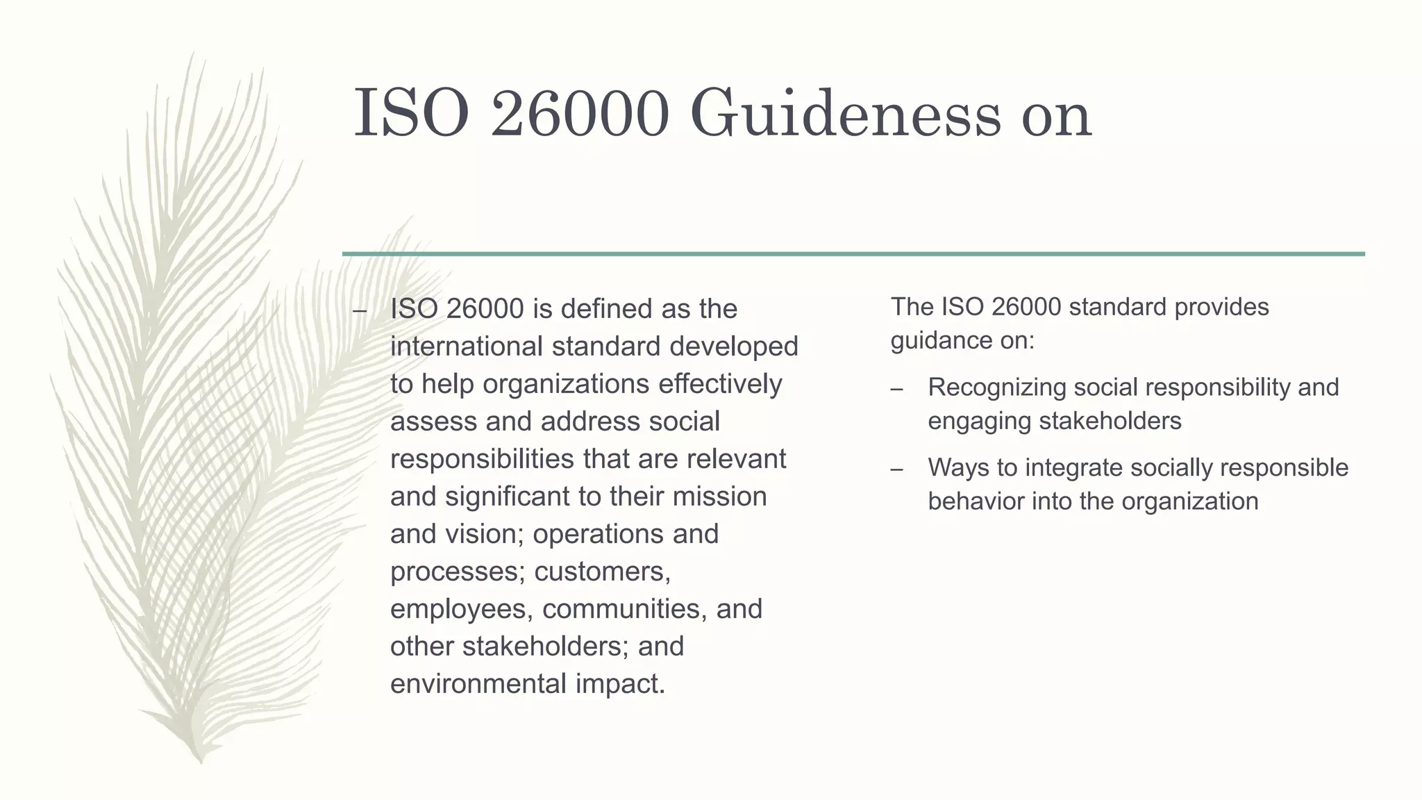 ISO 26000 Guideness on
– ISO 26000 is defined as the
international standard developed
to help organizations effectively
assess and address social
responsibilities that are relevant
and significant to their mission
and vision; operations and
processes; customers,
employees, communities, and
other stakeholders; and
environmental impact.
The ISO 26000 standard provides
guidance on:
– Recognizing social responsibility and
engaging stakeholders
– Ways to integrate socially responsible
behavior into the organization
 