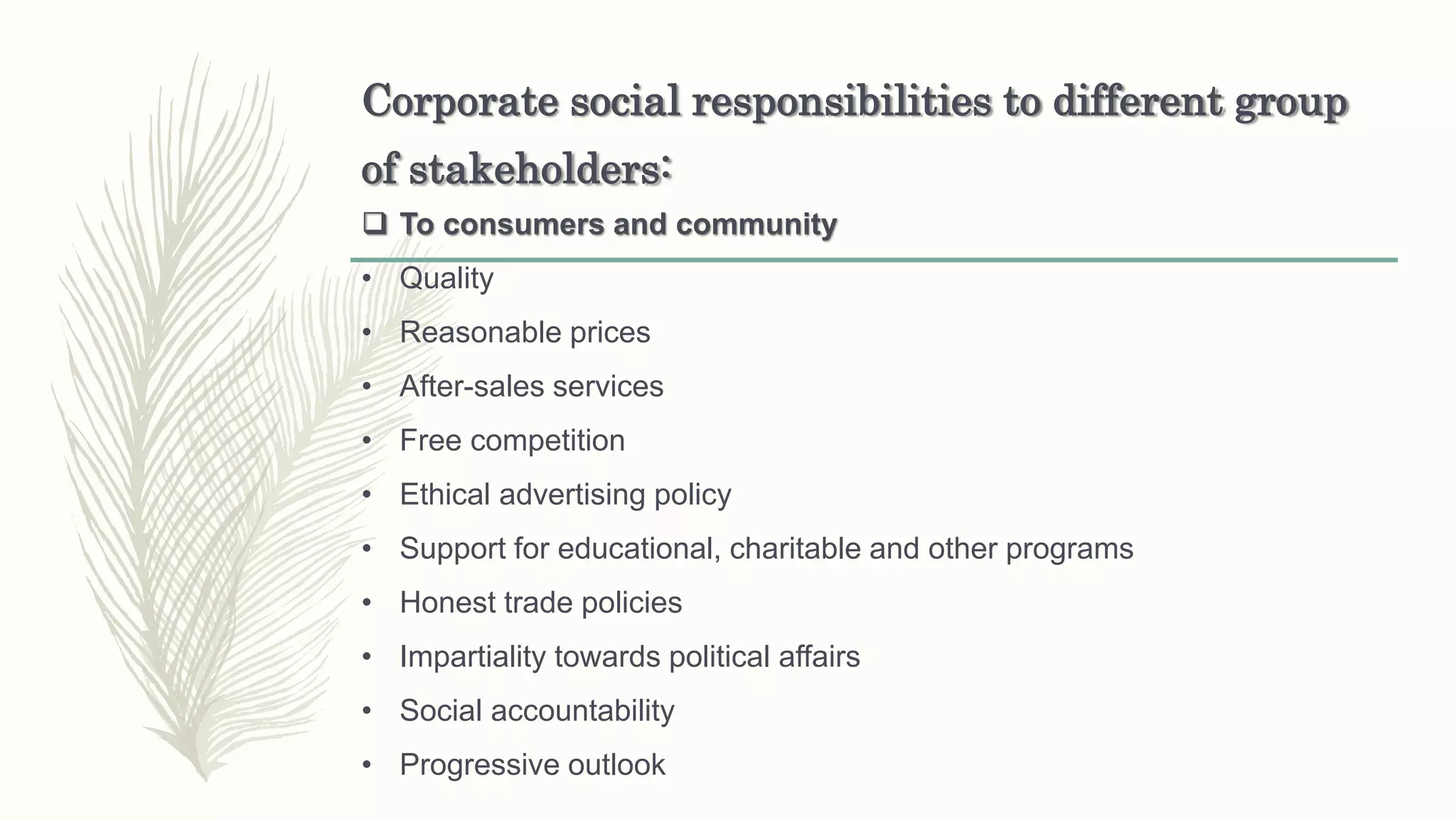 Corporate social responsibilities to different group
of stakeholders:
 To consumers and community
• Quality
• Reasonable prices
• After-sales services
• Free competition
• Ethical advertising policy
• Support for educational, charitable and other programs
• Honest trade policies
• Impartiality towards political affairs
• Social accountability
• Progressive outlook
 