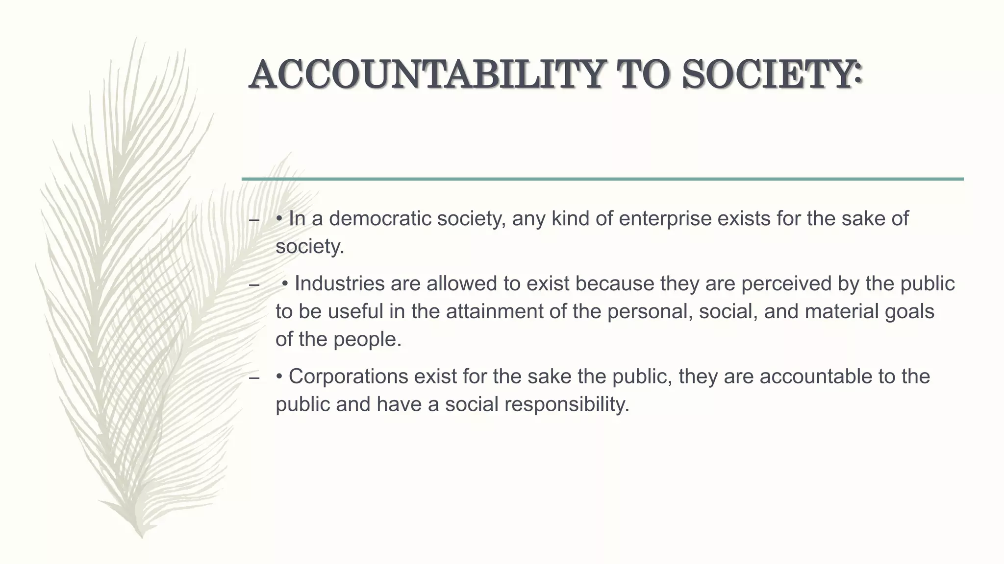 ACCOUNTABILITY TO SOCIETY:
– • In a democratic society, any kind of enterprise exists for the sake of
society.
– • Industries are allowed to exist because they are perceived by the public
to be useful in the attainment of the personal, social, and material goals
of the people.
– • Corporations exist for the sake the public, they are accountable to the
public and have a social responsibility.
 
