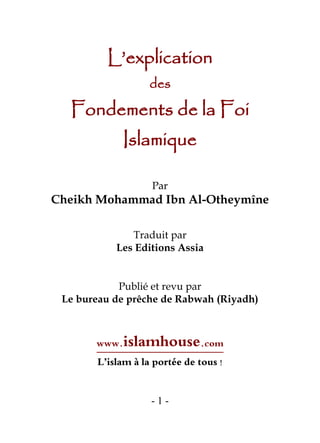 - 1 -
L’explication
des
Fondements de la Foi
Islamique
Par
Cheikh Mohammad Ibn Al-Otheymîne
Traduit par
Les Editions Assia
Publié et revu par
Le bureau de prêche de Rabwah (Riyadh)
 