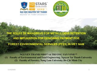 11/16/2020 1
THE ROLES OF MANGROVE FOR METAL(LOID)S RETENTION
AND IMPLICATION FOR DESIGNING PAYMENT FOR
FOREST ENVIRONMENTAL SERVICES (PFES) IN VIET NAM
NGUYEN THANH-NHO(1) và TRUONG VAN VINH (2)
(1) Faculty of Environmental and Food Engineering, Nguyen Tat Thanh University
(2) Faculty of Forestry, Nong Lam University Ho Chi Minh City
 