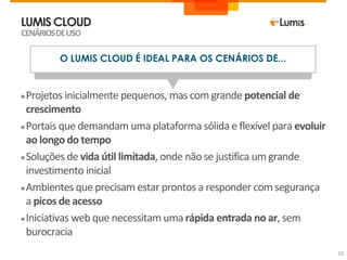 LUMIS CLOUD
CENÁRIOS DE USO

         O LUMIS CLOUD É IDEAL PARA OS CENÁRIOS DE...


● Projetos inicialmente pequenos, mas com grande potencial de
  crescimento
● Portais que demandam uma plataforma sólida e flexível para evoluir
  ao longo do tempo
● Soluções de vida útil limitada, onde não se justifica um grande
  investimento inicial
● Ambientes que precisam estar prontos a responder com segurança
  a picos de acesso
● Iniciativas web que necessitam uma rápida entrada no ar, sem
  burocracia
                                                                       18
 