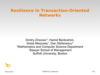 05-01-2013 3rd BCGL Conference 1/22
Resilience in Transaction-Oriented
Networks
Dmitry Zinoviev*, Hamid Benbrahim,
Greta Meszoely+
, Dan Stefanescu*
*Mathematics and Computer Science Department
+
Sawyer School of Management
Suffolk University, Boston
 