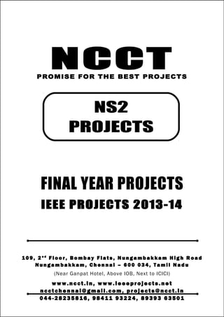 NCCT
Smarter way to do your Projects
04 4 - 2 82 3 58 1 6 , 98 4 11
9 3 22 4
ncctchennai@gmail.com
NS2 PROJECTS, IEEE 2013 PROJECT TITLES
NCCT, 109, 2nd
Floor, Bombay Flats, Nungambakkam High Road, Nungambakkam,
Chennai – 600 034, Tamil Nadu. (Next to ICICI Bank, Above IOB, Near Taj Hotel)
www.ncct.in, www.ieeeprojects.net, ncctchennai@gmail.com
2
NCCTPROMISE FOR THE BEST PROJECTS
FINAL YEAR PROJECTS
IEEE PROJECTS 2013-14
1 0 9 , 2 n d
F lo o r , B om b ay F l at s , N un g am b a k ka m H i g h R oa d
Nu n g a m ba k k a m , C h e n n ai – 6 00 0 34 , T am i l Na d u
(Near Ganpat Hotel, Above IOB, Next to ICICI)
www.n cct. in , www. ie ee pr oj ects. ne t
n cct ch en na i@ gm ai l. co m , pr oj ects@n cct. in
0 44 - 28 23 58 16 , 9 84 11 93 22 4, 8 93 93 63 50 1
NS2
PROJECTS
 