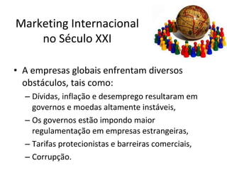 Marketing Internacional
no Século XXI
• A empresas globais enfrentam diversos
obstáculos, tais como:
– Dívidas, inflação e desemprego resultaram em
governos e moedas altamente instáveis,
– Os governos estão impondo maior
regulamentação em empresas estrangeiras,
– Tarifas protecionistas e barreiras comerciais,
– Corrupção.

 