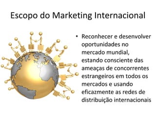 Escopo do Marketing Internacional
• Reconhecer e desenvolver
oportunidades no
mercado mundial,
estando consciente das
ameaças de concorrentes
estrangeiros em todos os
mercados e usando
eficazmente as redes de
distribuição internacionais

 