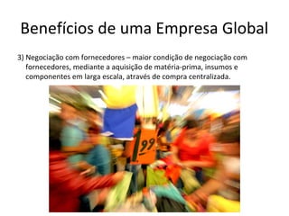 Benefícios de uma Empresa Global
3) Negociação com fornecedores – maior condição de negociação com
fornecedores, mediante a aquisição de matéria-prima, insumos e
componentes em larga escala, através de compra centralizada.

 