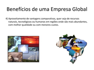 Benefícios de uma Empresa Global
4) Aproveitamento de vantagens comparativas, quer seja de recursos
naturais, tecnológicos ou humanos em regiões onde são mais abundantes,
com melhor qualidade ou com menores custos.

 