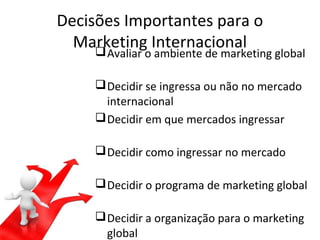 Decisões Importantes para o
Marketing Internacional


Avaliar o ambiente de marketing global

 Decidir se ingressa ou não no mercado
internacional
 Decidir em que mercados ingressar
 Decidir como ingressar no mercado
 Decidir o programa de marketing global
 Decidir a organização para o marketing
global

 