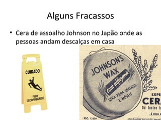 Alguns Fracassos
• Cera de assoalho Johnson no Japão onde as
pessoas andam descalças em casa

 