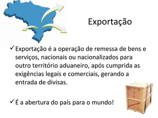 Exportação
Exportação é a operação de remessa de bens e
serviços, nacionais ou nacionalizados para
outro território aduaneiro, após cumprida as
exigências legais e comerciais, gerando a
entrada de divisas.
É a abertura do país para o mundo!

 