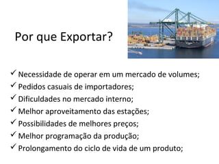 Por que Exportar?
 Necessidade de operar em um mercado de volumes;
 Pedidos casuais de importadores;
 Dificuldades no mercado interno;
 Melhor aproveitamento das estações;
 Possibilidades de melhores preços;
 Melhor programação da produção;
 Prolongamento do ciclo de vida de um produto;

 