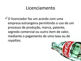Licenciamento
O licenciador faz um acordo com uma
empresa estrangeira permitindo o uso de um
processo de produção, marca, patente,
segredo comercial ou outro item de valor,
mediante o pagamento de uma taxa ou de
royalties.

 