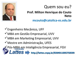 Quem sou eu?
Prof. Milton Henrique do Couto
Neto
mcouto@catolica-es.edu.br
Engenheiro Mecânico, UFF
MBA em Gestão Empresarial, UVV
MBA em Marketing Empresarial, UVV
Mestre em Administração, UFES
Pós-MBA em Inteligência Empresarial, FGV
http://lattes.cnpq.br/8394911895758599

 
