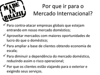 Por que ir para o
Mercado Internacional?
 Para contra-atacar empresas globais que estejam
entrando em nosso mercado doméstico;
 Aproveitar mercados com maiores oportunidades de
lucro do que o doméstico;
 Para ampliar a base de clientes obtendo economia de
escala;
 Para diminuir a dependência do mercado doméstico,
reduzindo assim o risco operacional;
 Por que os clientes estão viajando para o exterior e
exigindo seus serviços.

 