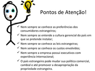 Pontos de Atenção!
 Nem sempre se conhece as preferências dos
consumidores estrangeiros;
 Nem sempre se entende a cultura gerencial do país em
que se pretende instalar;
 Nem sempre se conhece as leis estrangeiras;
 Nem sempre se conhece os custos envolvidos;
 Nem sempre a empresa possui executivos com
experiência internacional;
 O país estrangeiro pode mudar sua política comercial,
cambial e até promover a desapropriação da
propriedade estrangeira.

 