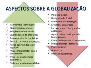 ASPECTOS SOBRE A GLOBALIZAÇÃO














Intercâmbio tecnológico,
Disseminação cultural,
Relações Internacionais;
Diversificação de produtos;
Rompimentos de fronteiras;
Geração de novos empregos;
Novas oportunidades de
negócios;
Preços mais baratos para o
consumidor;
Trocas de experiências
acadêmicas;
Participar da dinâmica global.










Poluição global;
Desigualdade Social;
Promove o desemprego;
Crescente exploração;
Fortalecimento das grandes
potências;
Alguns países participam de
forma passiva;
Falência das pequenas empresas;
Protecionismos (barreiras);
Protecionismo;
Guerras; e
Imposições políticas.

8

 
