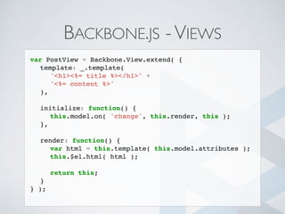 BACKBONE.JS -VIEWS
var PostView = Backbone.View.extend( {
template: _.template(
'<h1><%= title %></h1>' +
'<%= content %>'
),
initialize: function() {
this.model.on( 'change', this.render, this );
},
render: function() {
var html = this.template( this.model.attributes );
this.$el.html( html );
return this;
}
} );
 