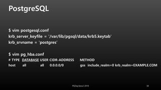 PostgreSQL
$ vim postgesql.conf
krb_server_keyfile = '/var/lib/pgsql/data/krb5.keytab'
krb_srvname = 'postgres’
$ vim pg_hba.conf
# TYPE DATABASE USER CIDR-ADDRESS METHOD
host all all 0.0.0.0/0 gss include_realm=0 krb_realm=EXAMPLE.COM
PGDay.Seoul 2018 34
 