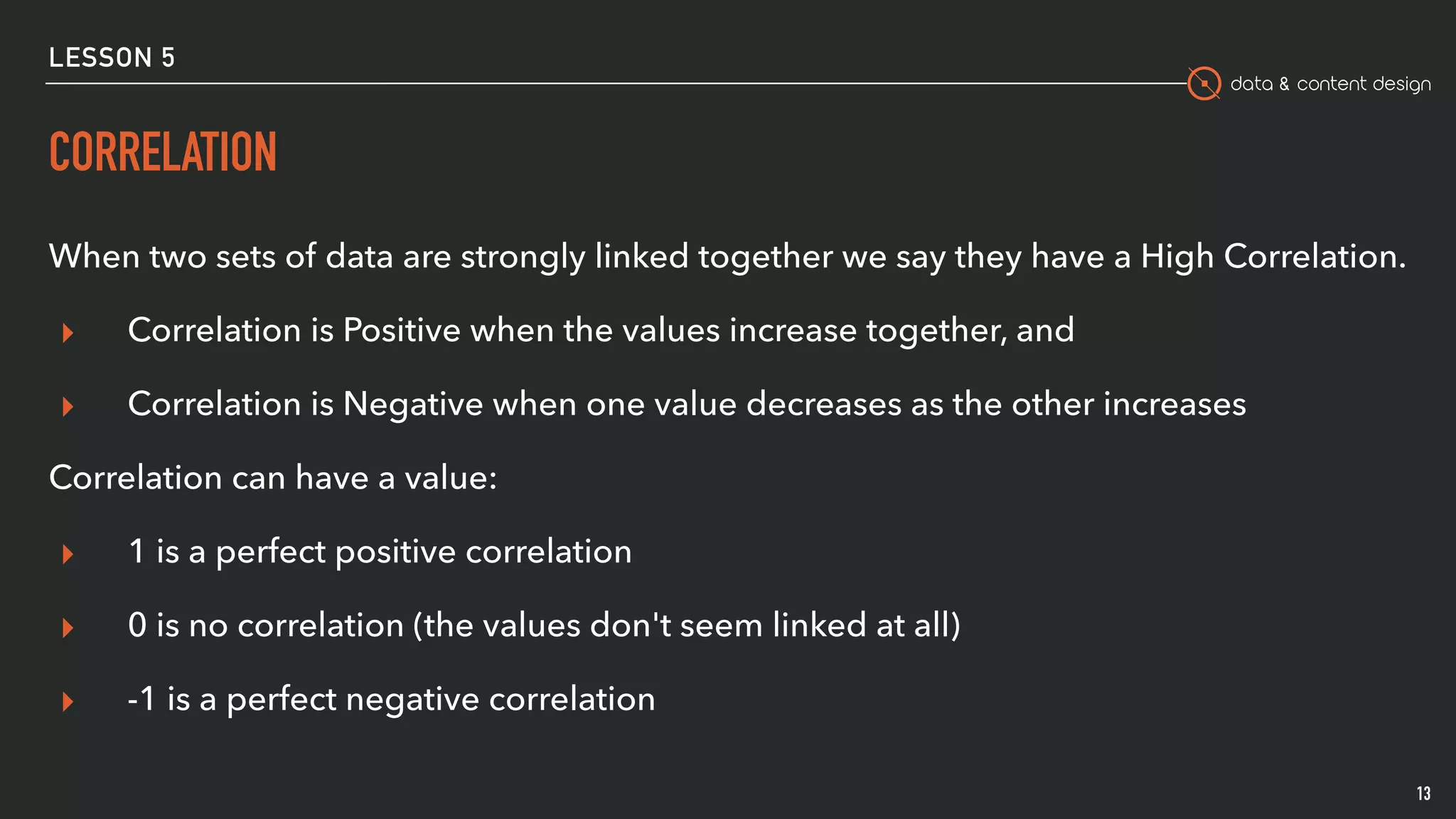 data & content design
LESSON 5
CORRELATION
When two sets of data are strongly linked together we say they have a High Correlation.
▸ Correlation is Positive when the values increase together, and
▸ Correlation is Negative when one value decreases as the other increases
Correlation can have a value:
▸ 1 is a perfect positive correlation
▸ 0 is no correlation (the values don't seem linked at all)
▸ -1 is a perfect negative correlation
13
 