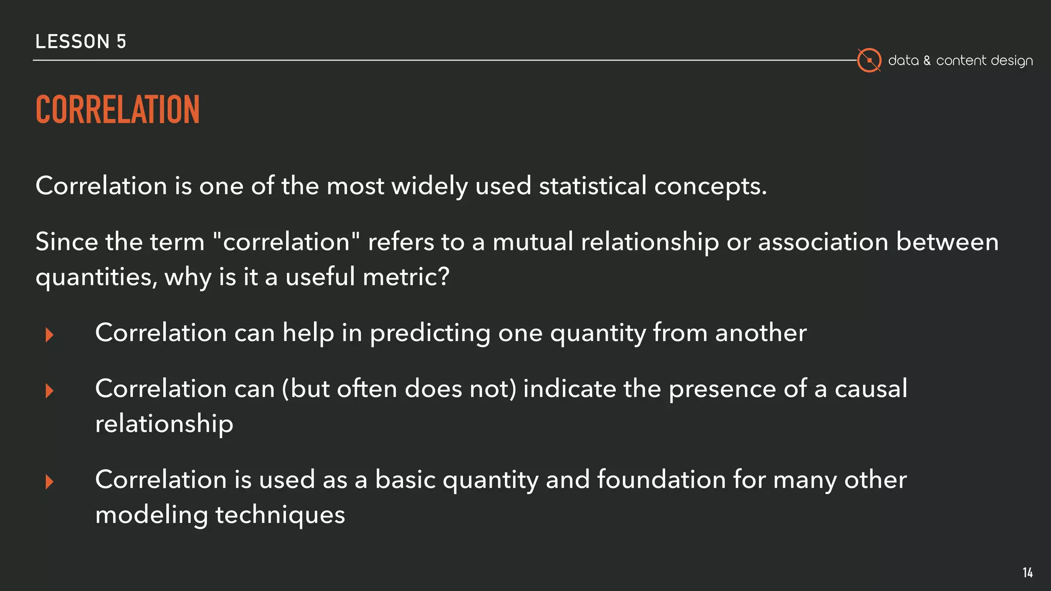 data & content design
LESSON 5
CORRELATION
Correlation is one of the most widely used statistical concepts.
Since the term "correlation" refers to a mutual relationship or association between
quantities, why is it a useful metric?
▸ Correlation can help in predicting one quantity from another
▸ Correlation can (but often does not) indicate the presence of a causal
relationship
▸ Correlation is used as a basic quantity and foundation for many other
modeling techniques
14
 