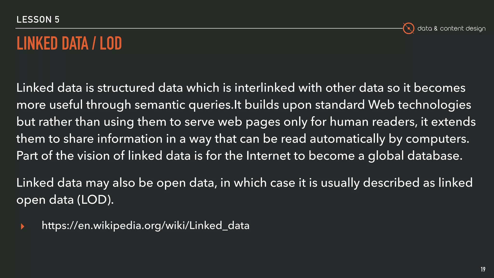 data & content design
LESSON 5
LINKED DATA / LOD
19
Linked data is structured data which is interlinked with other data so it becomes
more useful through semantic queries.It builds upon standard Web technologies
but rather than using them to serve web pages only for human readers, it extends
them to share information in a way that can be read automatically by computers.
Part of the vision of linked data is for the Internet to become a global database.
Linked data may also be open data, in which case it is usually described as linked
open data (LOD).
▸ https://en.wikipedia.org/wiki/Linked_data
 