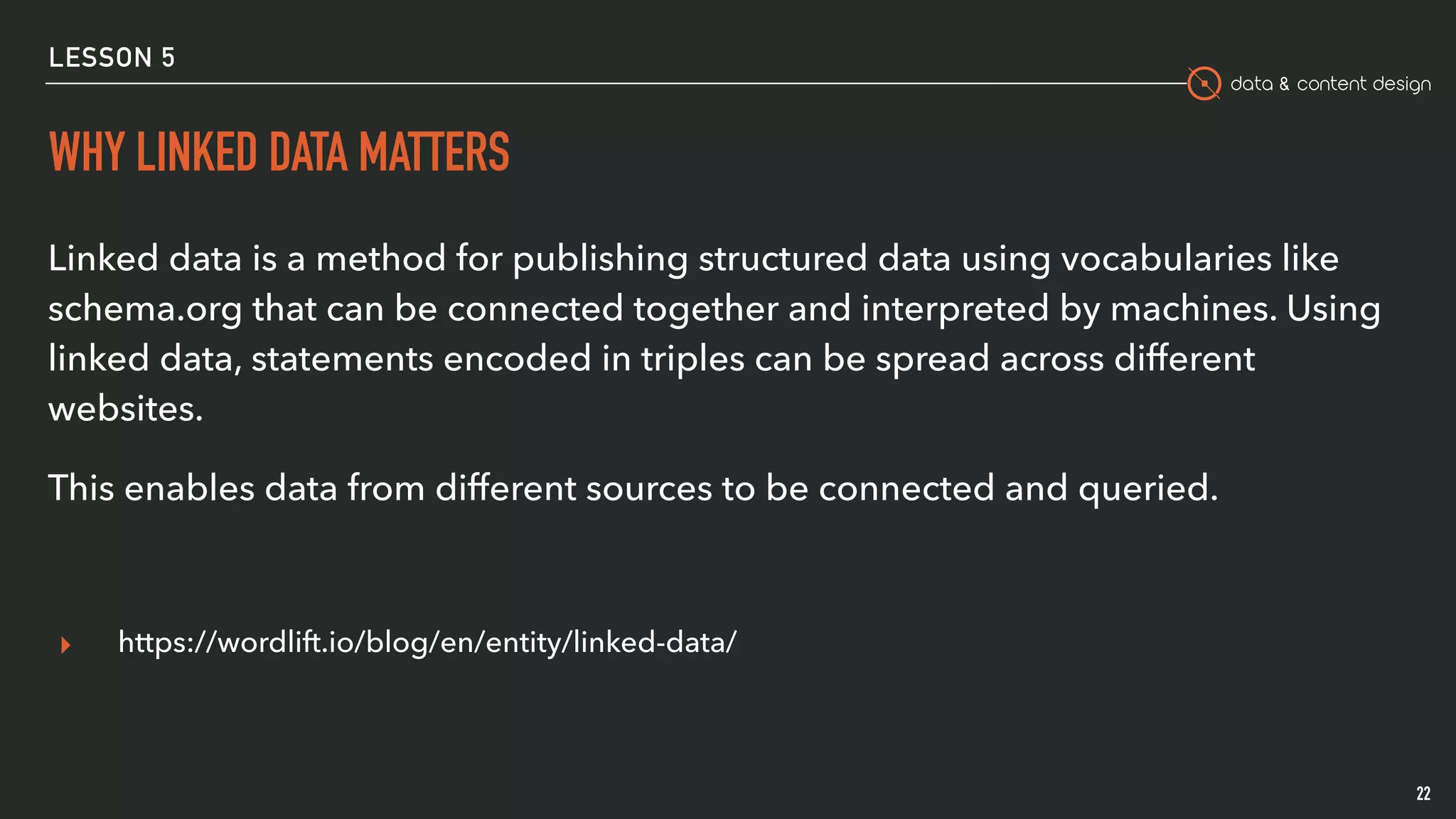 data & content design
LESSON 5
WHY LINKED DATA MATTERS
Linked data is a method for publishing structured data using vocabularies like
schema.org that can be connected together and interpreted by machines. Using
linked data, statements encoded in triples can be spread across different
websites.
This enables data from different sources to be connected and queried.
▸ https://wordlift.io/blog/en/entity/linked-data/
22
 