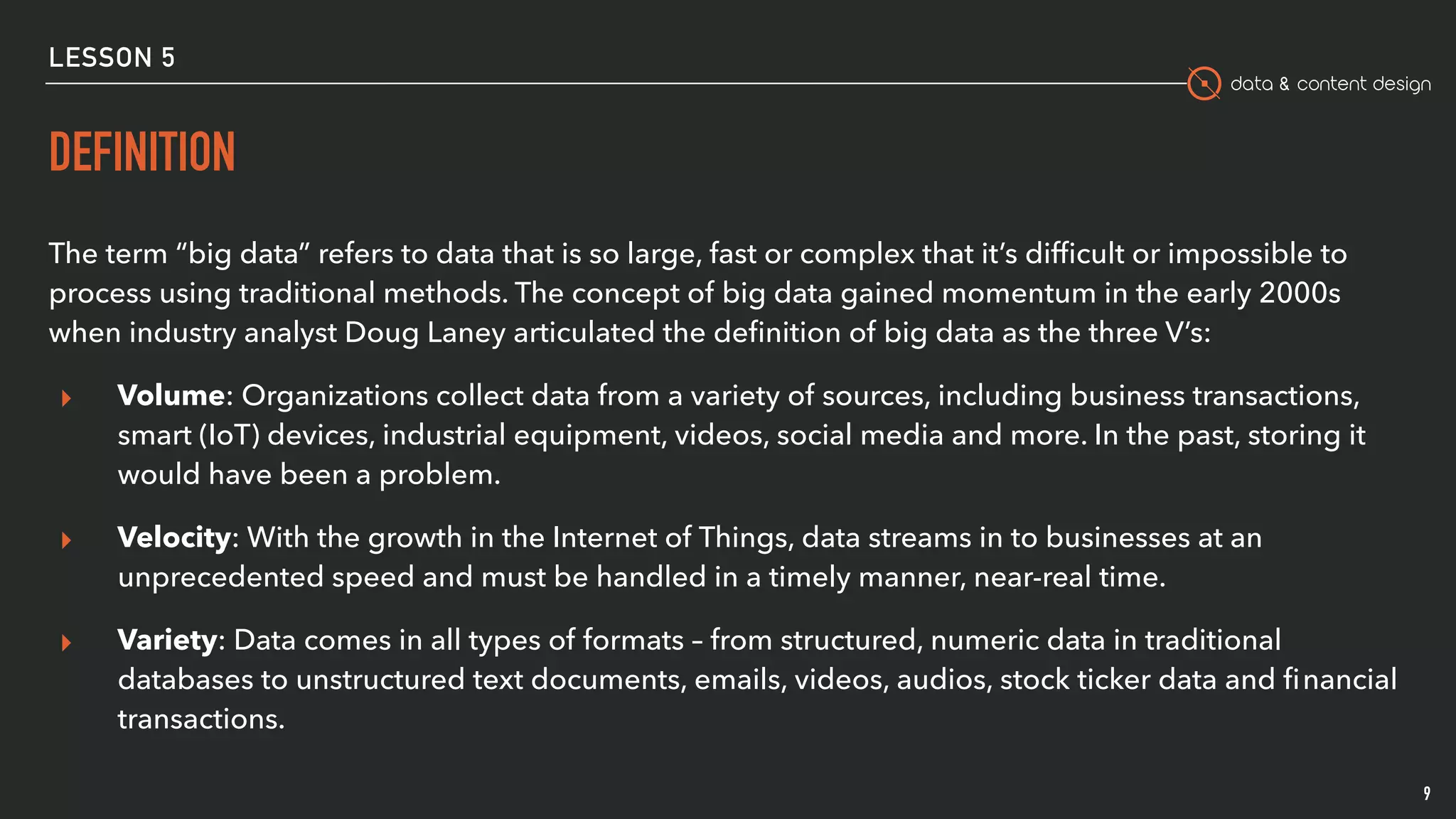 data & content design
LESSON 5
DEFINITION
The term “big data” refers to data that is so large, fast or complex that it’s difﬁcult or impossible to
process using traditional methods. The concept of big data gained momentum in the early 2000s
when industry analyst Doug Laney articulated the deﬁnition of big data as the three V’s:
▸ Volume: Organizations collect data from a variety of sources, including business transactions,
smart (IoT) devices, industrial equipment, videos, social media and more. In the past, storing it
would have been a problem.
▸ Velocity: With the growth in the Internet of Things, data streams in to businesses at an
unprecedented speed and must be handled in a timely manner, near-real time.
▸ Variety: Data comes in all types of formats – from structured, numeric data in traditional
databases to unstructured text documents, emails, videos, audios, stock ticker data and ﬁnancial
transactions.
9
 