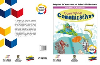 ISBN 978-958-05-1371-1
Libro de
distribución
gratuita
Libro de
distribución
gratuita
Programa de Transformación de la Calidad Educativa
cuaderno de actividades
El Ministerio de Educación Nacional,
a través de su Programa de Transformación
de la Calidad Educativa, quiere apoyar tu
proceso de aprendizaje y formación dentro
de una perspectiva integral, para que
seas un ciudadano comprometido con el
mejoramiento de tu región y del país. Como
parte de este programa, te ofrecemos una
valiosa herramienta que te permitirá descubrir
el valor de la palabra, a través de la lectura
y de la expresión de tus ideas para conocer
y comprender el entorno que te rodea:
el libro Competencias Comunicativas.
 