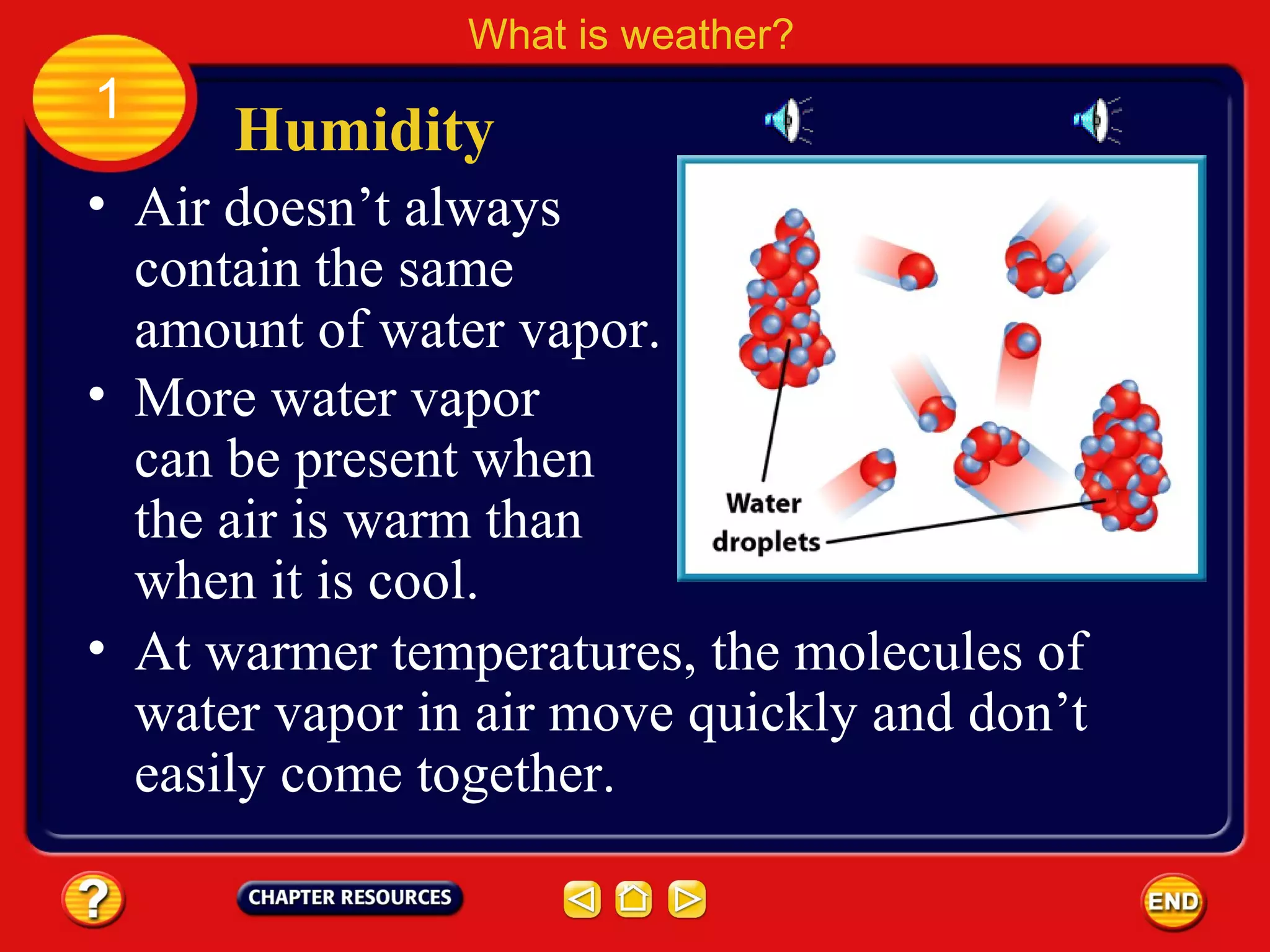 • Air doesn’t always
contain the same
amount of water vapor.
Humidity
What is weather?
1
• More water vapor
can be present when
the air is warm than
when it is cool.
• At warmer temperatures, the molecules of
water vapor in air move quickly and don’t
easily come together.
 