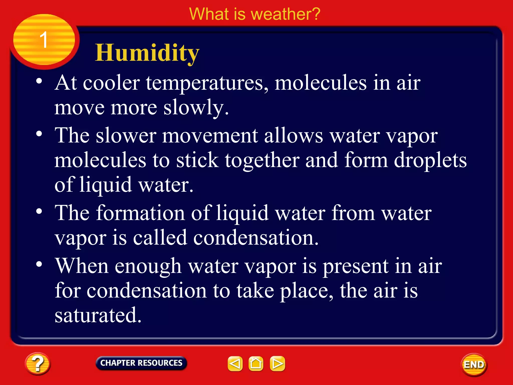 • At cooler temperatures, molecules in air
move more slowly.
Humidity
What is weather?
1
• The slower movement allows water vapor
molecules to stick together and form droplets
of liquid water.
• The formation of liquid water from water
vapor is called condensation.
• When enough water vapor is present in air
for condensation to take place, the air is
saturated.
 